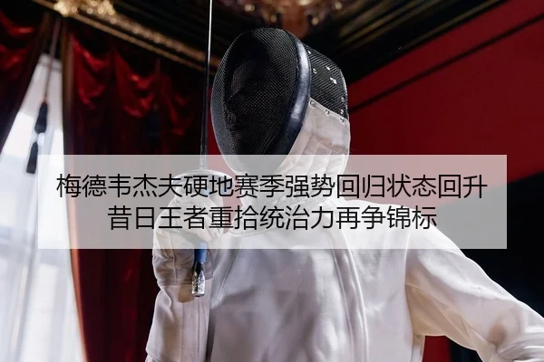 梅德韦杰夫硬地赛季强势回归状态回升 昔日王者重拾统治力再争锦标