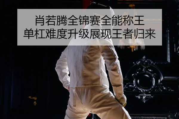 肖若腾全锦赛全能称王 单杠难度升级展现王者归来